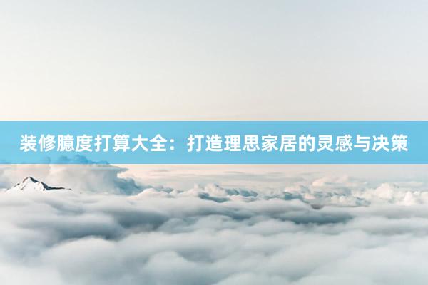 装修臆度打算大全：打造理思家居的灵感与决策
